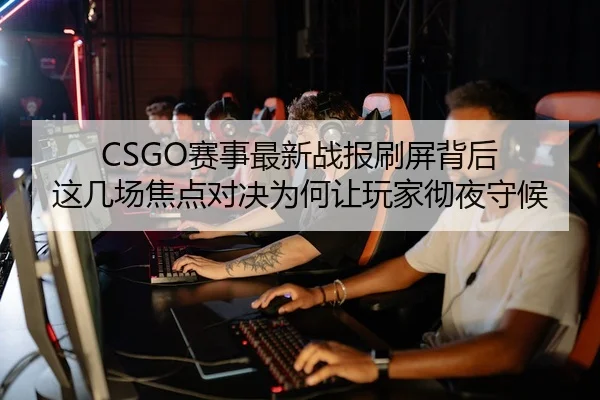 CSGO赛事最新战报刷屏背后 这几场焦点对决为何让玩家彻夜守候（leyu）